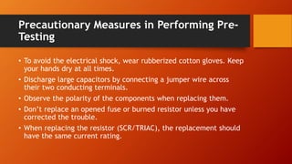 Precautionary Measures in Performing Pre-
Testing
• To avoid the electrical shock, wear rubberized cotton gloves. Keep
your hands dry at all times.
• Discharge large capacitors by connecting a jumper wire across
their two conducting terminals.
• Observe the polarity of the components when replacing them.
• Don’t replace an opened fuse or burned resistor unless you have
corrected the trouble.
• When replacing the resistor (SCR/TRIAC), the replacement should
have the same current rating.
 