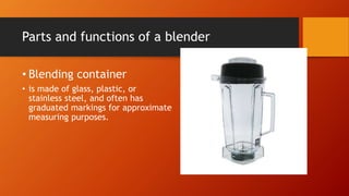 Parts and functions of a blender
• Blending container
• is made of glass, plastic, or
stainless steel, and often has
graduated markings for approximate
measuring purposes.
 