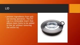 LID
• prevent ingredients from spill
out during operation. The fill
cap is a removable insert that
allows more items to be added
to the jar without removing
the entire lid.
 