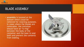 BLADE ASSEMBLY
• assembly is located at the
bottom which could be
removed for cleaning purposes.
In cases where the blades are
removable, the container
should have an “o-ring”
between the body of the
container and the base to seal
both and prevent the contents
from leaking.
 
