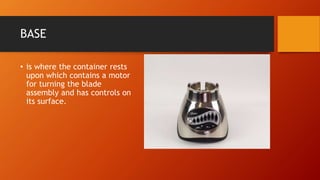 BASE
• is where the container rests
upon which contains a motor
for turning the blade
assembly and has controls on
its surface.
 