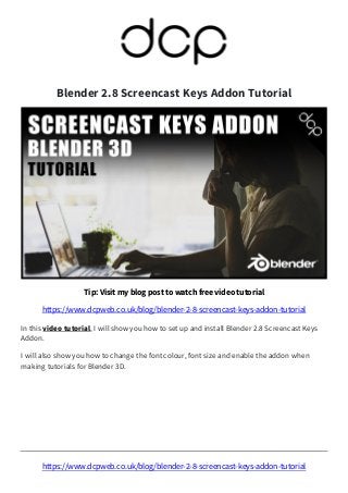 https://www.dcpweb.co.uk/blog/blender-2-8-screencast-keys-addon-tutorial
Blender 2.8 Screencast Keys Addon Tutorial
Tip: Visit my blog post to watch free video tutorial
https://www.dcpweb.co.uk/blog/blender-2-8-screencast-keys-addon-tutorial
In this video tutorial, I will show you how to set up and install Blender 2.8 Screencast Keys
Addon.
I will also show you how to change the font colour, font size and enable the addon when
making tutorials for Blender 3D.
 