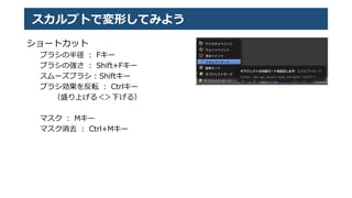 スカルプトで変形してみよう
ショートカット
ブラシの半径 ： Fキー
ブラシの強さ ： Shift+Fキー
スムーズブラシ : Shiftキー
ブラシ効果を反転 ： Ctrlキー
（盛り上げる＜＞下げる）
マスク ： Mキー
マスク消去 ： Ctrl+Mキー
 