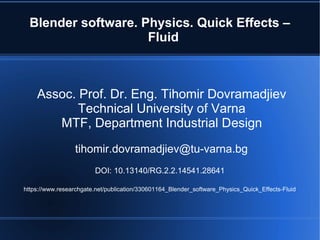Blender software. Physics. Quick Effects –
Fluid
Assoc. Prof. Dr. Eng. Tihomir Dovramadjiev
Technical University of Varna
MTF, Department Industrial Design
tihomir.dovramadjiev@tu-varna.bg
DOI: 10.13140/RG.2.2.14541.28641
https://www.researchgate.net/publication/330601164_Blender_software_Physics_Quick_Effects-Fluid
 