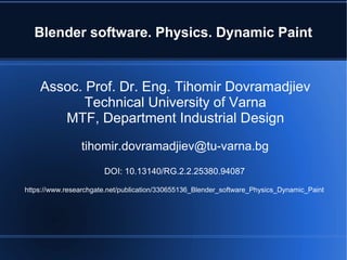 Blender software. Physics. Dynamic Paint
Assoc. Prof. Dr. Eng. Tihomir Dovramadjiev
Technical University of Varna
MTF, Department Industrial Design
tihomir.dovramadjiev@tu-varna.bg
DOI: 10.13140/RG.2.2.25380.94087
https://www.researchgate.net/publication/330655136_Blender_software_Physics_Dynamic_Paint
 