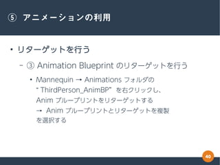 40
⑤ アニメーションの利用
●
リターゲットを行う
– ③ Animation Blueprint のリターゲットを行う
●
Mannequin → Animations フォルダの
“ ThirdPerson_AnimBP” を右クリック...