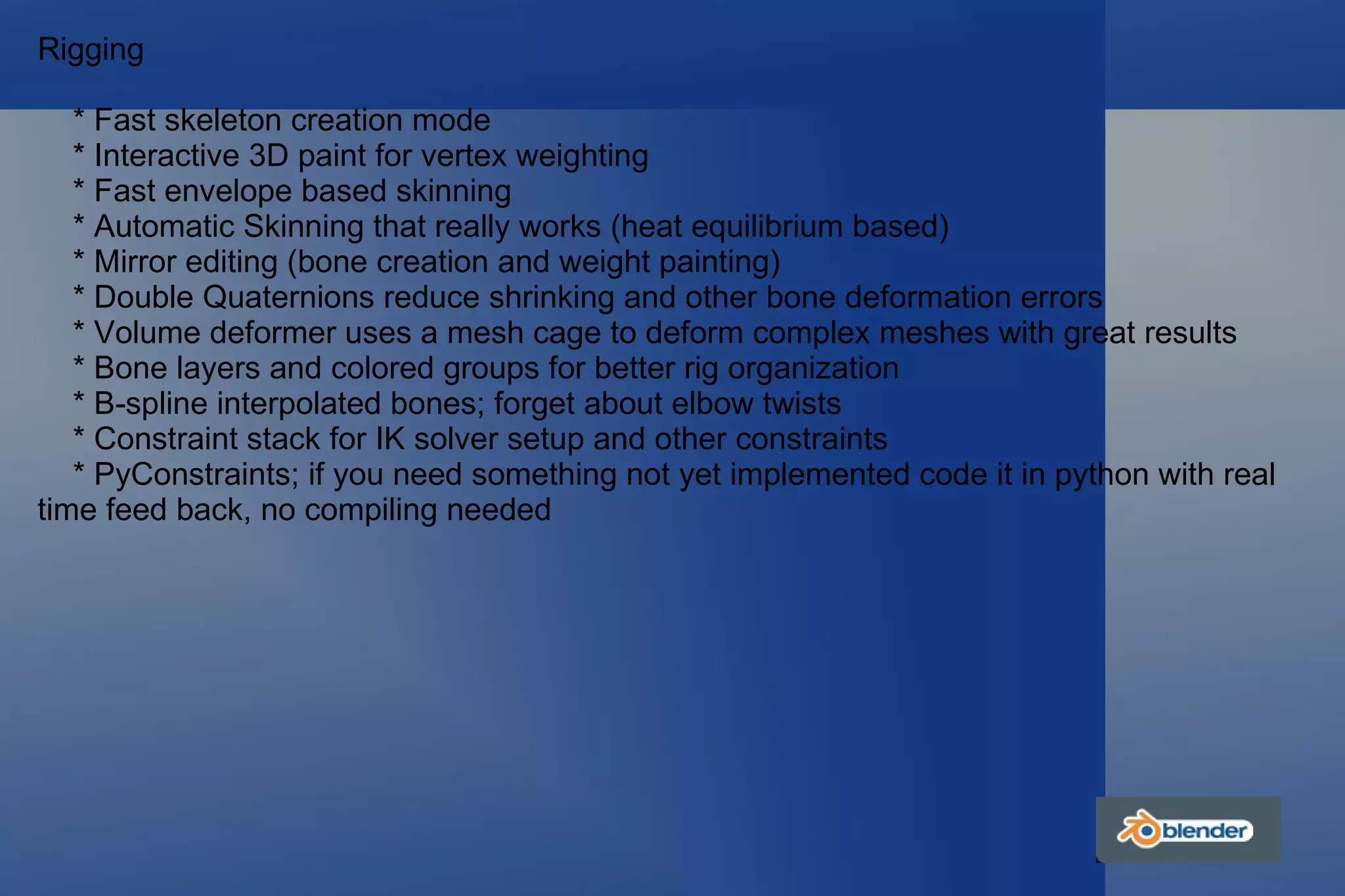 Rigging * Fast skeleton creation mode * Interactive 3D paint for vertex weighting * Fast envelope based skinning * Automatic Skinning that really works (heat equilibrium based) * Mirror editing (bone creation and weight painting) * Double Quaternions reduce shrinking and other bone deformation errors * Volume deformer uses a mesh cage to deform complex meshes with great results * Bone layers and colored groups for better rig organization * B-spline interpolated bones; forget about elbow twists * Constraint stack for IK solver setup and other constraints * PyConstraints; if you need something not yet implemented code it in python with real time feed back, no compiling needed 