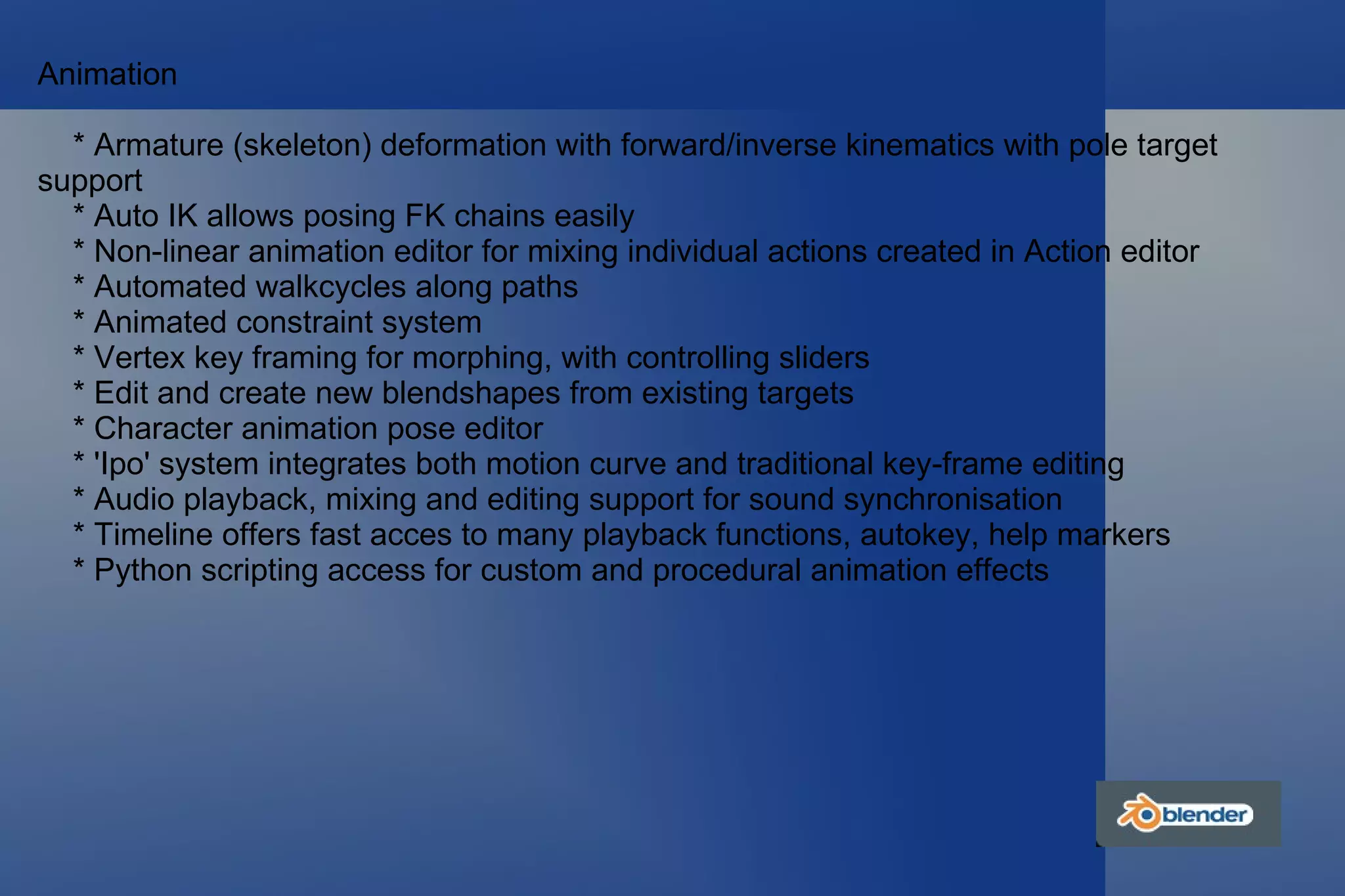 Animation * Armature (skeleton) deformation with forward/inverse kinematics with pole target support * Auto IK allows posing FK chains easily * Non-linear animation editor for mixing individual actions created in Action editor * Automated walkcycles along paths * Animated constraint system * Vertex key framing for morphing, with controlling sliders * Edit and create new blendshapes from existing targets * Character animation pose editor * 'Ipo' system integrates both motion curve and traditional key-frame editing * Audio playback, mixing and editing support for sound synchronisation * Timeline offers fast acces to many playback functions, autokey, help markers * Python scripting access for custom and procedural animation effects 