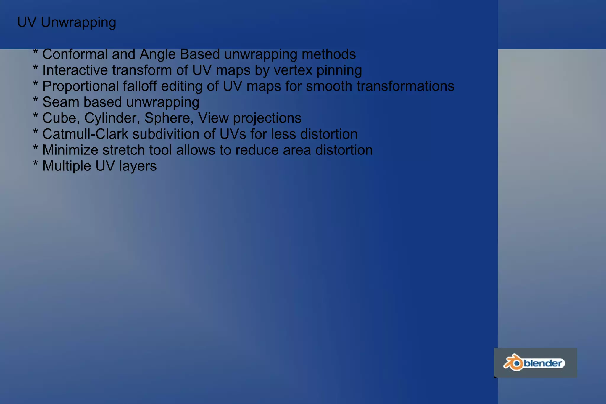 UV Unwrapping * Conformal and Angle Based unwrapping methods * Interactive transform of UV maps by vertex pinning * Proportional falloff editing of UV maps for smooth transformations * Seam based unwrapping * Cube, Cylinder, Sphere, View projections * Catmull-Clark subdivition of UVs for less distortion * Minimize stretch tool allows to reduce area distortion * Multiple UV layers 