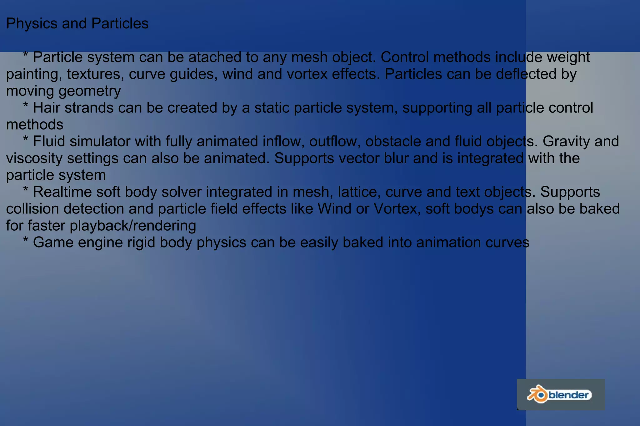 Physics and Particles * Particle system can be atached to any mesh object. Control methods include weight painting, textures, curve guides, wind and vortex effects. Particles can be deflected by moving geometry * Hair strands can be created by a static particle system, supporting all particle control methods * Fluid simulator with fully animated inflow, outflow, obstacle and fluid objects. Gravity and viscosity settings can also be animated. Supports vector blur and is integrated with the particle system * Realtime soft body solver integrated in mesh, lattice, curve and text objects. Supports collision detection and particle field effects like Wind or Vortex, soft bodys can also be baked for faster playback/rendering * Game engine rigid body physics can be easily baked into animation curves 