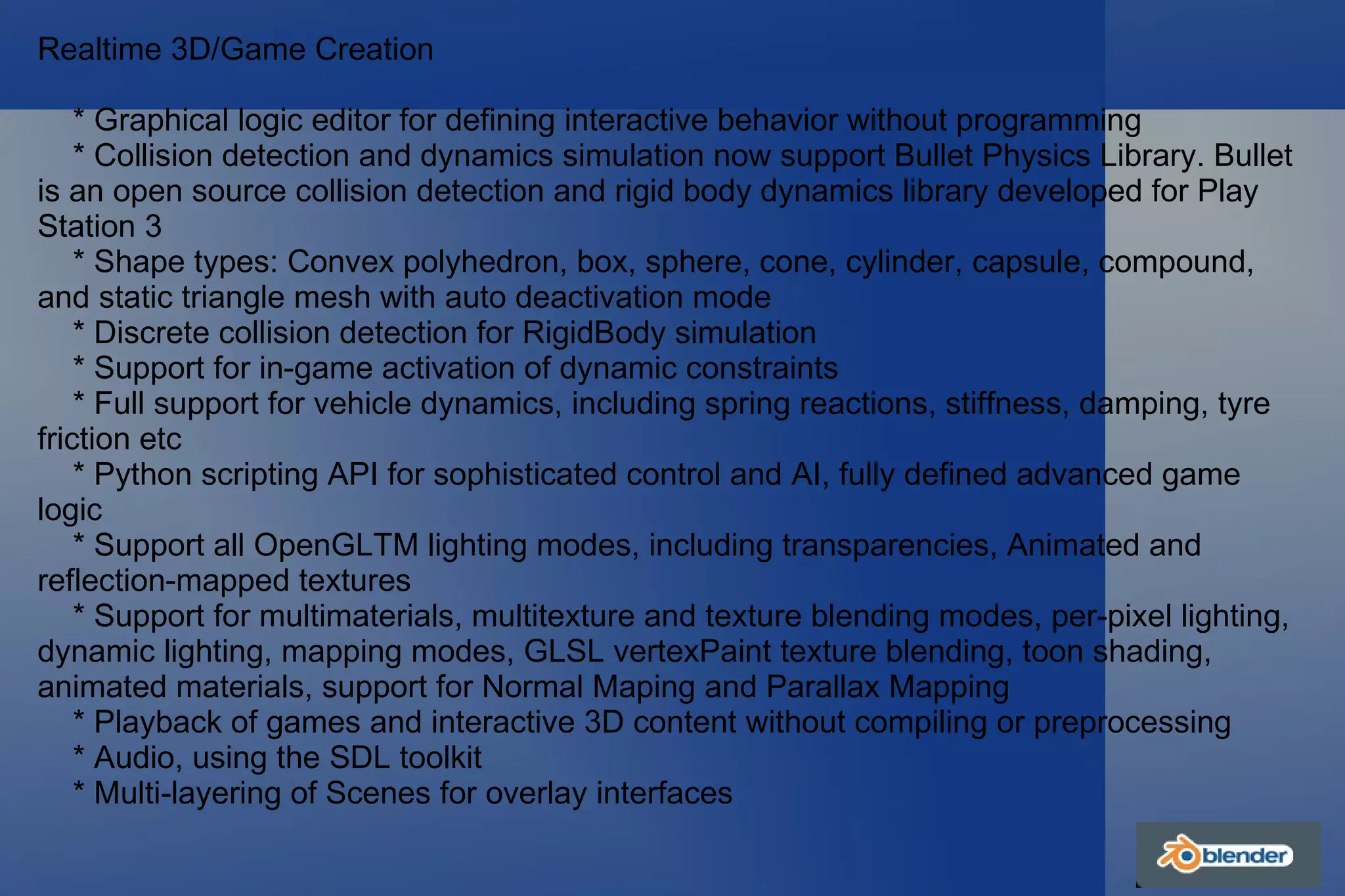 Realtime 3D/Game Creation * Graphical logic editor for defining interactive behavior without programming * Collision detection and dynamics simulation now support Bullet Physics Library. Bullet is an open source collision detection and rigid body dynamics library developed for Play Station 3 * Shape types: Convex polyhedron, box, sphere, cone, cylinder, capsule, compound, and static triangle mesh with auto deactivation mode * Discrete collision detection for RigidBody simulation * Support for in-game activation of dynamic constraints * Full support for vehicle dynamics, including spring reactions, stiffness, damping, tyre friction etc * Python scripting API for sophisticated control and AI, fully defined advanced game logic * Support all OpenGLTM lighting modes, including transparencies, Animated and reflection-mapped textures * Support for multimaterials, multitexture and texture blending modes, per-pixel lighting, dynamic lighting, mapping modes, GLSL vertexPaint texture blending, toon shading, animated materials, support for Normal Maping and Parallax Mapping * Playback of games and interactive 3D content without compiling or preprocessing * Audio, using the SDL toolkit * Multi-layering of Scenes for overlay interfaces 