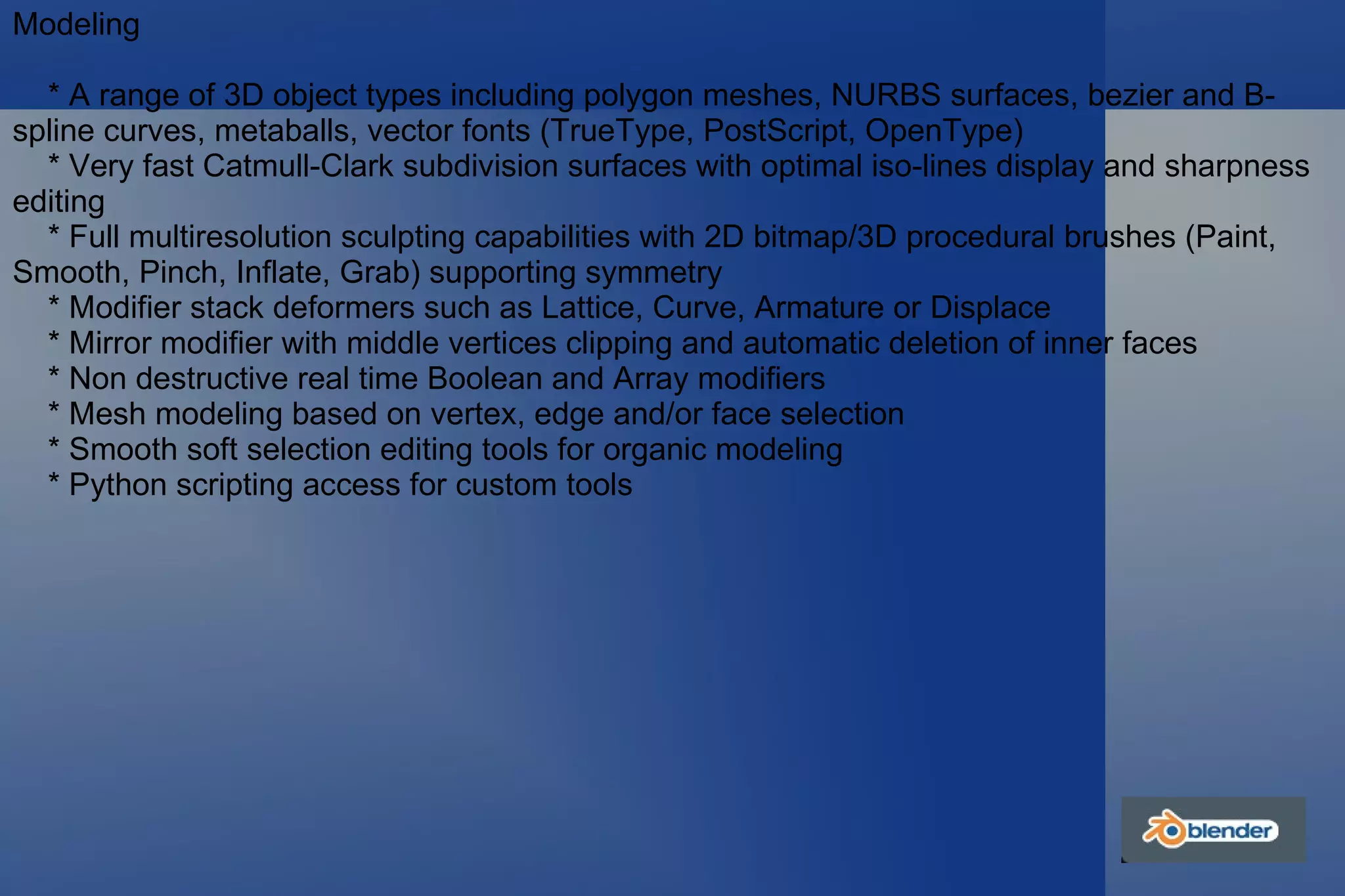 Modeling * A range of 3D object types including polygon meshes, NURBS surfaces, bezier and B-spline curves, metaballs, vector fonts (TrueType, PostScript, OpenType) * Very fast Catmull-Clark subdivision surfaces with optimal iso-lines display and sharpness editing * Full multiresolution sculpting capabilities with 2D bitmap/3D procedural brushes (Paint, Smooth, Pinch, Inflate, Grab) supporting symmetry * Modifier stack deformers such as Lattice, Curve, Armature or Displace * Mirror modifier with middle vertices clipping and automatic deletion of inner faces * Non destructive real time Boolean and Array modifiers * Mesh modeling based on vertex, edge and/or face selection * Smooth soft selection editing tools for organic modeling * Python scripting access for custom tools 
