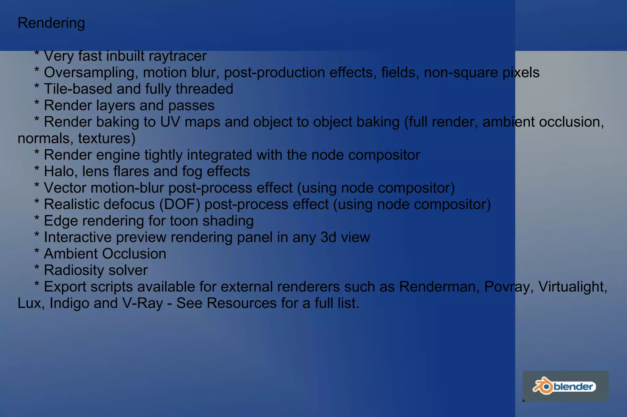 Rendering * Very fast inbuilt raytracer * Oversampling, motion blur, post-production effects, fields, non-square pixels * Tile-based and fully threaded * Render layers and passes * Render baking to UV maps and object to object baking (full render, ambient occlusion, normals, textures) * Render engine tightly integrated with the node compositor * Halo, lens flares and fog effects * Vector motion-blur post-process effect (using node compositor) * Realistic defocus (DOF) post-process effect (using node compositor) * Edge rendering for toon shading * Interactive preview rendering panel in any 3d view * Ambient Occlusion * Radiosity solver * Export scripts available for external renderers such as Renderman, Povray, Virtualight, Lux, Indigo and V-Ray - See Resources for a full list. 