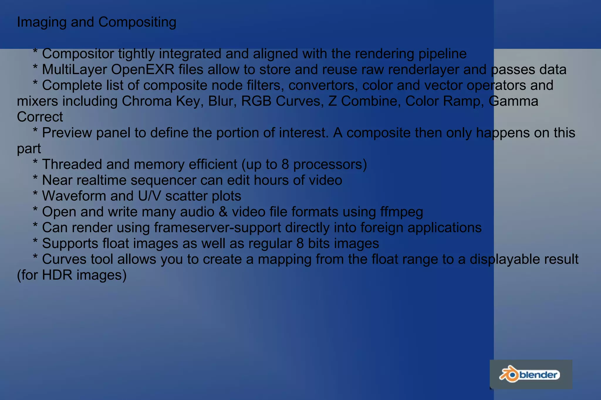 Imaging and Compositing * Compositor tightly integrated and aligned with the rendering pipeline * MultiLayer OpenEXR files allow to store and reuse raw renderlayer and passes data * Complete list of composite node filters, convertors, color and vector operators and mixers including Chroma Key, Blur, RGB Curves, Z Combine, Color Ramp, Gamma Correct * Preview panel to define the portion of interest. A composite then only happens on this part * Threaded and memory efficient (up to 8 processors) * Near realtime sequencer can edit hours of video * Waveform and U/V scatter plots * Open and write many audio & video file formats using ffmpeg * Can render using frameserver-support directly into foreign applications * Supports float images as well as regular 8 bits images * Curves tool allows you to create a mapping from the float range to a displayable result (for HDR images) 