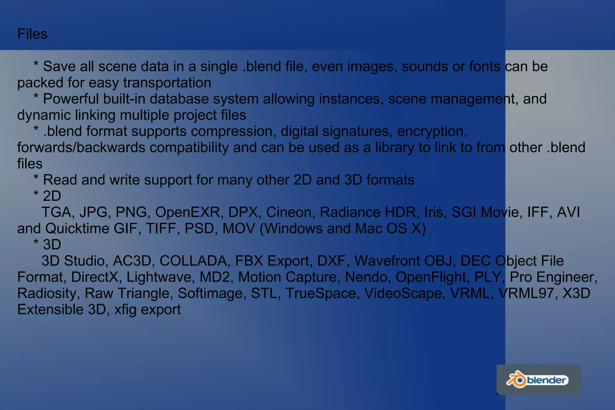 Files * Save all scene data in a single .blend file, even images, sounds or fonts can be packed for easy transportation * Powerful built-in database system allowing instances, scene management, and dynamic linking multiple project files * .blend format supports compression, digital signatures, encryption, forwards/backwards compatibility and can be used as a library to link to from other .blend files * Read and write support for many other 2D and 3D formats * 2D TGA, JPG, PNG, OpenEXR, DPX, Cineon, Radiance HDR, Iris, SGI Movie, IFF, AVI and Quicktime GIF, TIFF, PSD, MOV (Windows and Mac OS X) * 3D 3D Studio, AC3D, COLLADA, FBX Export, DXF, Wavefront OBJ, DEC Object File Format, DirectX, Lightwave, MD2, Motion Capture, Nendo, OpenFlight, PLY, Pro Engineer, Radiosity, Raw Triangle, Softimage, STL, TrueSpace, VideoScape, VRML, VRML97, X3D Extensible 3D, xfig export 