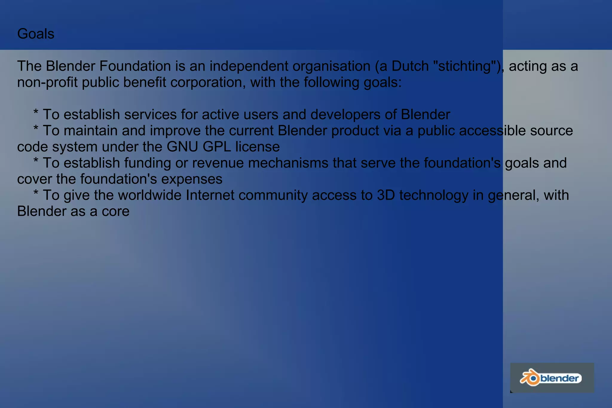 Goals The Blender Foundation is an independent organisation (a Dutch "stichting"), acting as a non-profit public benefit corporation, with the following goals: * To establish services for active users and developers of Blender * To maintain and improve the current Blender product via a public accessible source code system under the GNU GPL license * To establish funding or revenue mechanisms that serve the foundation's goals and cover the foundation's expenses * To give the worldwide Internet community access to 3D technology in general, with Blender as a core 