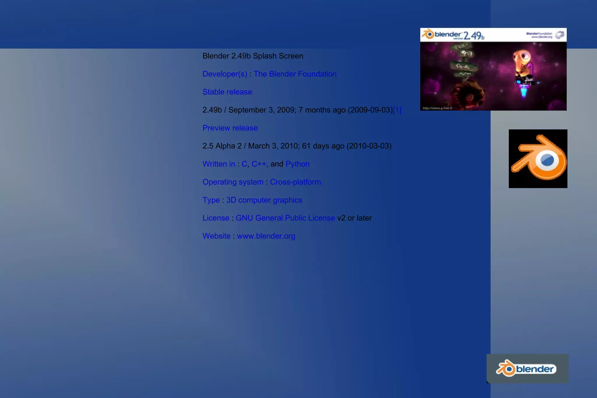 Blender 2.49b Splash Screen Developer(s)  :  The Blender Foundation Stable release 2.49b / September 3, 2009; 7 months ago (2009-09-03) [1] Preview release 2.5 Alpha 2 / March 3, 2010; 61 days ago (2010-03-03) Written in  :  C ,  C++ , and  Python Operating system  :  Cross-platform   Type  :  3D computer graphics License  :  GNU General Public License  v2 or later Website  :  www.blender.org 