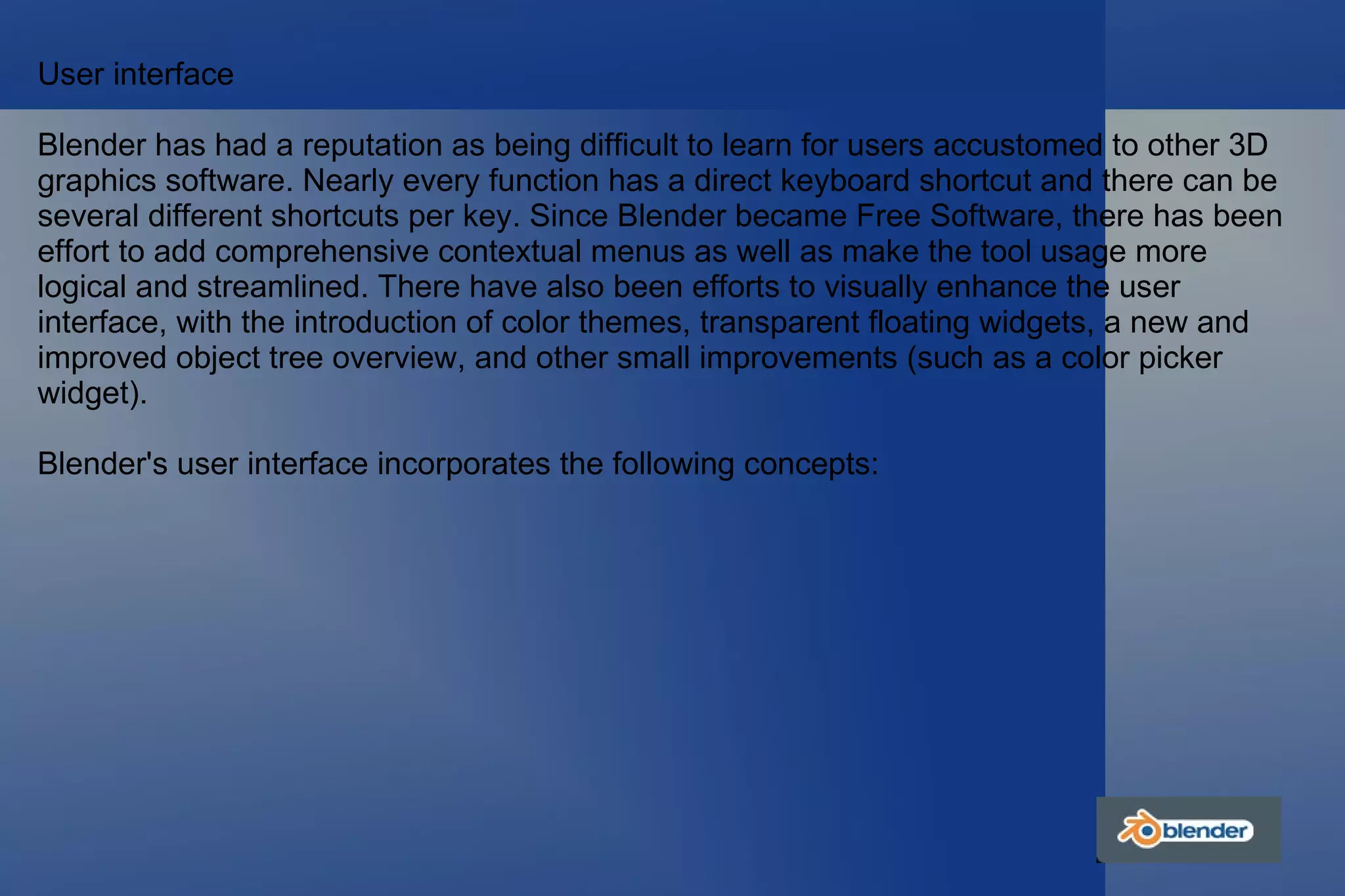 User interface Blender has had a reputation as being difficult to learn for users accustomed to other 3D graphics software. Nearly every function has a direct keyboard shortcut and there can be several different shortcuts per key. Since Blender became Free Software, there has been effort to add comprehensive contextual menus as well as make the tool usage more logical and streamlined. There have also been efforts to visually enhance the user interface, with the introduction of color themes, transparent floating widgets, a new and improved object tree overview, and other small improvements (such as a color picker widget). Blender's user interface incorporates the following concepts: 