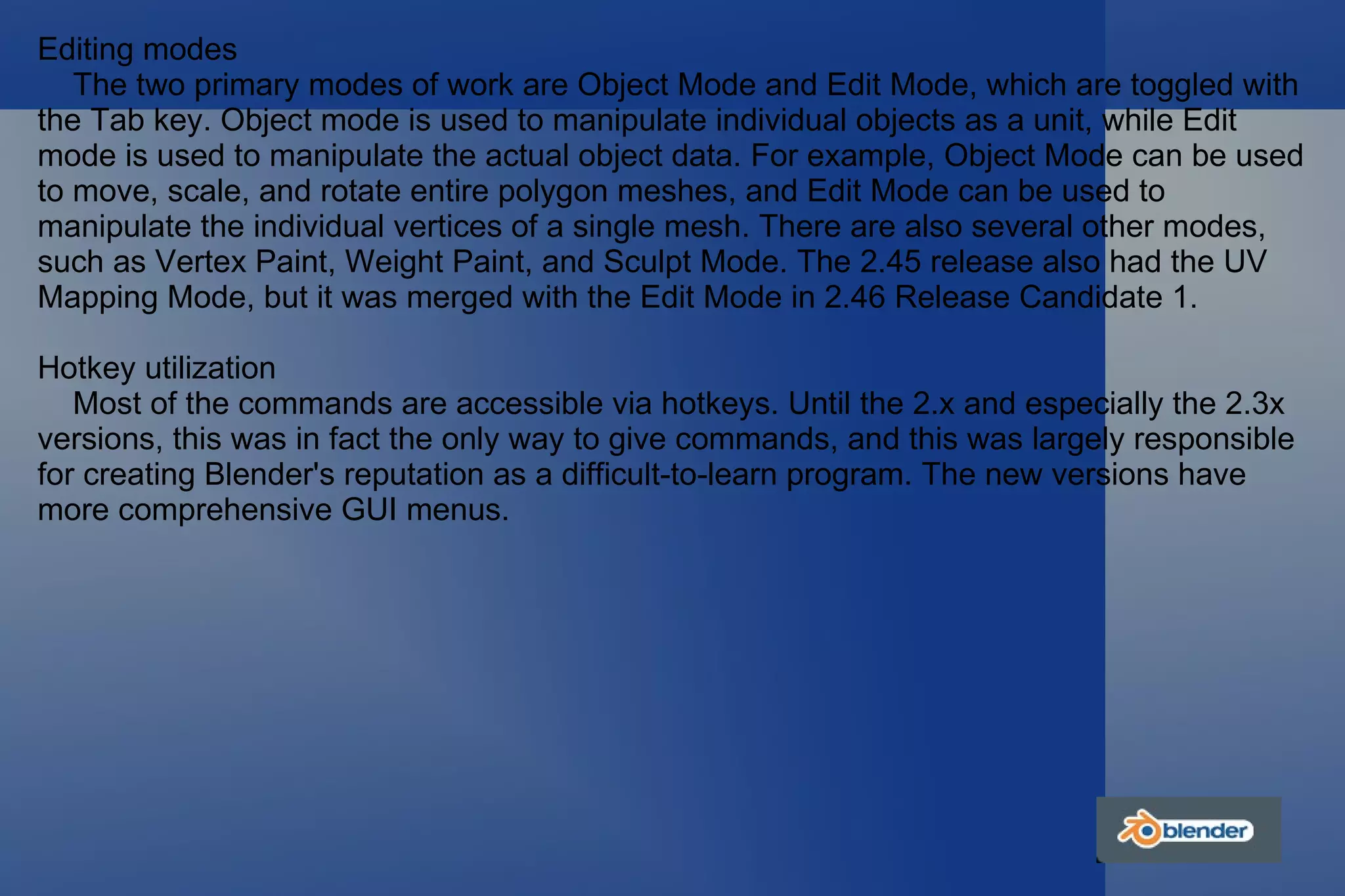 Editing modes The two primary modes of work are Object Mode and Edit Mode, which are toggled with the Tab key. Object mode is used to manipulate individual objects as a unit, while Edit mode is used to manipulate the actual object data. For example, Object Mode can be used to move, scale, and rotate entire polygon meshes, and Edit Mode can be used to manipulate the individual vertices of a single mesh. There are also several other modes, such as Vertex Paint, Weight Paint, and Sculpt Mode. The 2.45 release also had the UV Mapping Mode, but it was merged with the Edit Mode in 2.46 Release Candidate 1. Hotkey utilization Most of the commands are accessible via hotkeys. Until the 2.x and especially the 2.3x versions, this was in fact the only way to give commands, and this was largely responsible for creating Blender's reputation as a difficult-to-learn program. The new versions have more comprehensive GUI menus. 