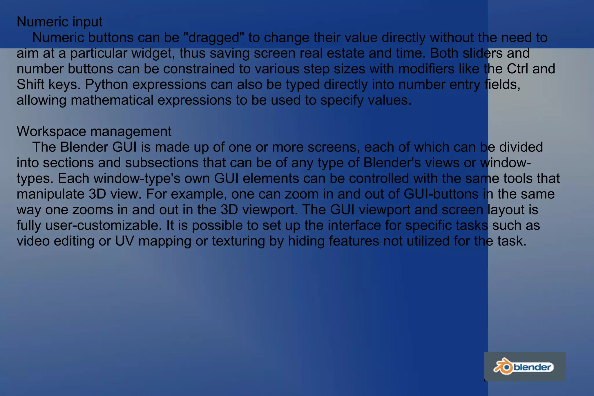Numeric input Numeric buttons can be "dragged" to change their value directly without the need to aim at a particular widget, thus saving screen real estate and time. Both sliders and number buttons can be constrained to various step sizes with modifiers like the Ctrl and Shift keys. Python expressions can also be typed directly into number entry fields, allowing mathematical expressions to be used to specify values. Workspace management The Blender GUI is made up of one or more screens, each of which can be divided into sections and subsections that can be of any type of Blender's views or window-types. Each window-type's own GUI elements can be controlled with the same tools that manipulate 3D view. For example, one can zoom in and out of GUI-buttons in the same way one zooms in and out in the 3D viewport. The GUI viewport and screen layout is fully user-customizable. It is possible to set up the interface for specific tasks such as video editing or UV mapping or texturing by hiding features not utilized for the task. 