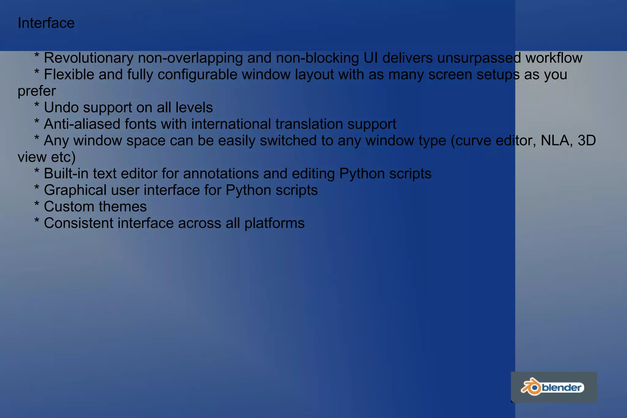 Interface * Revolutionary non-overlapping and non-blocking UI delivers unsurpassed workflow * Flexible and fully configurable window layout with as many screen setups as you  prefer * Undo support on all levels * Anti-aliased fonts with international translation support * Any window space can be easily switched to any window type (curve editor, NLA, 3D view etc) * Built-in text editor for annotations and editing Python scripts * Graphical user interface for Python scripts * Custom themes * Consistent interface across all platforms 