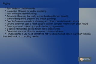 Rigging * Fast skeleton creation mode * Interactive 3D paint for vertex weighting * Fast envelope based skinning * Automatic Skinning that really works (heat equilibrium based) * Mirror editing (bone creation and weight painting) * Double Quaternions reduce shrinking and other bone deformation errors * Volume deformer uses a mesh cage to deform complex meshes with great results * Bone layers and colored groups for better rig organization * B-spline interpolated bones; forget about elbow twists * Constraint stack for IK solver setup and other constraints * PyConstraints; if you need something not yet implemented code it in python with real time feed back, no compiling needed 