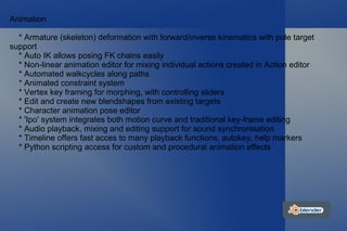 Animation * Armature (skeleton) deformation with forward/inverse kinematics with pole target support * Auto IK allows posing FK chains easily * Non-linear animation editor for mixing individual actions created in Action editor * Automated walkcycles along paths * Animated constraint system * Vertex key framing for morphing, with controlling sliders * Edit and create new blendshapes from existing targets * Character animation pose editor * 'Ipo' system integrates both motion curve and traditional key-frame editing * Audio playback, mixing and editing support for sound synchronisation * Timeline offers fast acces to many playback functions, autokey, help markers * Python scripting access for custom and procedural animation effects 