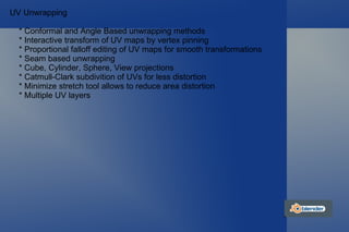 UV Unwrapping * Conformal and Angle Based unwrapping methods * Interactive transform of UV maps by vertex pinning * Proportional falloff editing of UV maps for smooth transformations * Seam based unwrapping * Cube, Cylinder, Sphere, View projections * Catmull-Clark subdivition of UVs for less distortion * Minimize stretch tool allows to reduce area distortion * Multiple UV layers 