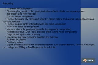 Rendering * Very fast inbuilt raytracer * Oversampling, motion blur, post-production effects, fields, non-square pixels * Tile-based and fully threaded * Render layers and passes * Render baking to UV maps and object to object baking (full render, ambient occlusion, normals, textures) * Render engine tightly integrated with the node compositor * Halo, lens flares and fog effects * Vector motion-blur post-process effect (using node compositor) * Realistic defocus (DOF) post-process effect (using node compositor) * Edge rendering for toon shading * Interactive preview rendering panel in any 3d view * Ambient Occlusion * Radiosity solver * Export scripts available for external renderers such as Renderman, Povray, Virtualight, Lux, Indigo and V-Ray - See Resources for a full list. 
