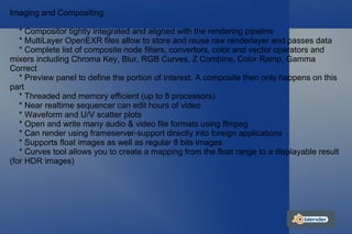 Imaging and Compositing * Compositor tightly integrated and aligned with the rendering pipeline * MultiLayer OpenEXR files allow to store and reuse raw renderlayer and passes data * Complete list of composite node filters, convertors, color and vector operators and mixers including Chroma Key, Blur, RGB Curves, Z Combine, Color Ramp, Gamma Correct * Preview panel to define the portion of interest. A composite then only happens on this part * Threaded and memory efficient (up to 8 processors) * Near realtime sequencer can edit hours of video * Waveform and U/V scatter plots * Open and write many audio & video file formats using ffmpeg * Can render using frameserver-support directly into foreign applications * Supports float images as well as regular 8 bits images * Curves tool allows you to create a mapping from the float range to a displayable result (for HDR images) 