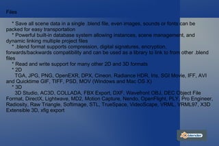Files * Save all scene data in a single .blend file, even images, sounds or fonts can be packed for easy transportation * Powerful built-in database system allowing instances, scene management, and dynamic linking multiple project files * .blend format supports compression, digital signatures, encryption, forwards/backwards compatibility and can be used as a library to link to from other .blend files * Read and write support for many other 2D and 3D formats * 2D TGA, JPG, PNG, OpenEXR, DPX, Cineon, Radiance HDR, Iris, SGI Movie, IFF, AVI and Quicktime GIF, TIFF, PSD, MOV (Windows and Mac OS X) * 3D 3D Studio, AC3D, COLLADA, FBX Export, DXF, Wavefront OBJ, DEC Object File Format, DirectX, Lightwave, MD2, Motion Capture, Nendo, OpenFlight, PLY, Pro Engineer, Radiosity, Raw Triangle, Softimage, STL, TrueSpace, VideoScape, VRML, VRML97, X3D Extensible 3D, xfig export 