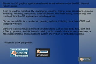 Blender is a 3D graphics application released as free software under the GNU General Public License. It can be used for modeling, UV unwrapping, texturing, rigging, water simulations, skinning, animating, rendering, particle and other simulations, non-linear editing, compositing, and creating interactive 3D applications, including games. Blender is available for a number of operating systems, including Linux, Mac OS X, and Microsoft Windows.  Blender's features include advanced simulation tools such as rigid body, fluid, cloth and softbody dynamics, modifier-based modeling tools, powerful character animation tools, a node-based material and compositing system and Python for embedded scripting. Written in c,c++ and python. 