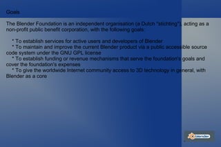 Goals The Blender Foundation is an independent organisation (a Dutch "stichting"), acting as a non-profit public benefit corporation, with the following goals: * To establish services for active users and developers of Blender * To maintain and improve the current Blender product via a public accessible source code system under the GNU GPL license * To establish funding or revenue mechanisms that serve the foundation's goals and cover the foundation's expenses * To give the worldwide Internet community access to 3D technology in general, with Blender as a core 