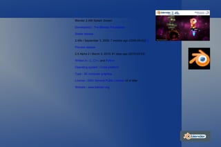 Blender 2.49b Splash Screen Developer(s)  :  The Blender Foundation Stable release 2.49b / September 3, 2009; 7 months ago (2009-09-03) [1] Preview release 2.5 Alpha 2 / March 3, 2010; 61 days ago (2010-03-03) Written in  :  C ,  C++ , and  Python Operating system  :  Cross-platform   Type  :  3D computer graphics License  :  GNU General Public License  v2 or later Website  :  www.blender.org 