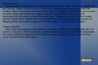 Editing modes The two primary modes of work are Object Mode and Edit Mode, which are toggled with the Tab key. Object mode is used to manipulate individual objects as a unit, while Edit mode is used to manipulate the actual object data. For example, Object Mode can be used to move, scale, and rotate entire polygon meshes, and Edit Mode can be used to manipulate the individual vertices of a single mesh. There are also several other modes, such as Vertex Paint, Weight Paint, and Sculpt Mode. The 2.45 release also had the UV Mapping Mode, but it was merged with the Edit Mode in 2.46 Release Candidate 1. Hotkey utilization Most of the commands are accessible via hotkeys. Until the 2.x and especially the 2.3x versions, this was in fact the only way to give commands, and this was largely responsible for creating Blender's reputation as a difficult-to-learn program. The new versions have more comprehensive GUI menus. 