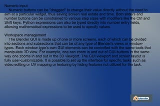 Numeric input Numeric buttons can be "dragged" to change their value directly without the need to aim at a particular widget, thus saving screen real estate and time. Both sliders and number buttons can be constrained to various step sizes with modifiers like the Ctrl and Shift keys. Python expressions can also be typed directly into number entry fields, allowing mathematical expressions to be used to specify values. Workspace management The Blender GUI is made up of one or more screens, each of which can be divided into sections and subsections that can be of any type of Blender's views or window-types. Each window-type's own GUI elements can be controlled with the same tools that manipulate 3D view. For example, one can zoom in and out of GUI-buttons in the same way one zooms in and out in the 3D viewport. The GUI viewport and screen layout is fully user-customizable. It is possible to set up the interface for specific tasks such as video editing or UV mapping or texturing by hiding features not utilized for the task. 
