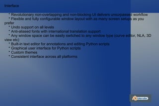 Interface * Revolutionary non-overlapping and non-blocking UI delivers unsurpassed workflow * Flexible and fully configurable window layout with as many screen setups as you  prefer * Undo support on all levels * Anti-aliased fonts with international translation support * Any window space can be easily switched to any window type (curve editor, NLA, 3D view etc) * Built-in text editor for annotations and editing Python scripts * Graphical user interface for Python scripts * Custom themes * Consistent interface across all platforms 