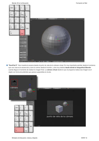 Blender 3D en la Educación                                                                  Formación en Red




"NumPad 0". Nos muestra la escena desde el punto de vista de la cámara virtual. Es muy importante asimilar desde el comienzo
que una cosa es la escena tal y como la vemos desde el monitor, y otra muy distinta desde dónde la fotografiará Blender
cuando llegue el momento de realizar la imagen final. La cámara virtual desde la que el programa realiza esa imagen es el
objeto con forma de pirámide que parece suspendida en el aire.




    Ministerio de Educación, Cultura y Deporte                                                          INTEF 10
 
