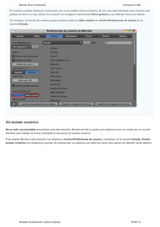 Blender 3D en la Educación                                                                  Formación en Red

   En nuestras pruebas habremos comprobado que no es posible inclinar el entorno 3D sino que está restringido para moverse solo
   girando en torno a un eje vertical. Es la opción de navegación denominada Plano giratorio y que Blender ofrece por defecto.

   Sin embargo, en función de nuestros gustos podemos optar por Bola rotatoria en Archivo/Preferencias de usuario en la
   sección Entrada.




Sin teclado numérico

No es nada recomendable encontrarse ante esta situación. Blender permite la opción pero debemos tener en cuenta que no ha sido
diseñado para trabajar de forma confortable si carecemos de teclado numérico.

Para adaptar Blender a esta situación nos dirigimos a Archivo/Preferencias de usuario y activamos, en la sección Entrada, Emular
teclado numérico (no olvidaremos guardar las preferencias; ya sabemos que debemos hacer este cambio con Blender recién abierto).




           Ministerio de Educación, Cultura y Deporte                                                         INTEF 12
 