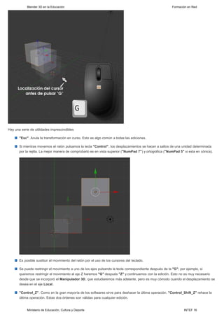 Blender 3D en la Educación                                                                    Formación en Red




Hay una serie de utilidades imprescindibles

       "Esc". Anula la transformación en curso. Esto es algo común a todas las ediciones.

       Si mientras movemos el ratón pulsamos la tecla "Control", los desplazamientos se hacen a saltos de una unidad determinada
       por la rejilla. La mejor manera de comprobarlo es en vista superior ("NumPad 7") y ortográfica ("NumPad 5" si esta en cónica).




       Es posible sustituir el movimiento del ratón por el uso de los cursores del teclado.

       Se puede restringir el movimiento a uno de los ejes pulsando la tecla correspondiente después de la "G"; por ejemplo, si
       queremos restringir el movimiento al eje Z haremos "G" después "Z" y continuamos con la edición. Esto no es muy necesario
       desde que se incorporó el Manipulador 3D, que estudiaremos más adelante, pero es muy cómodo cuando el desplazamiento se
       desea en el eje Local.

       "Control_Z". Como en la gran mayoría de los softwares sirve para deshacer la última operación. "Control_Shift_Z" rehace la
       última operación. Estas dos órdenes son válidas para cualquier edición.


            Ministerio de Educación, Cultura y Deporte                                                            INTEF 16
 