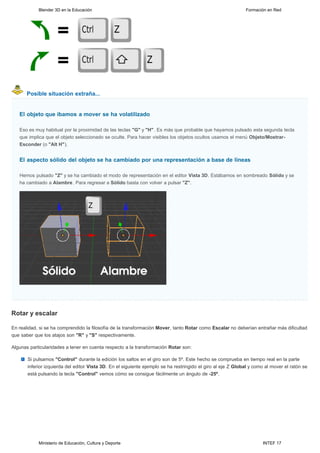 Blender 3D en la Educación                                                                        Formación en Red




      Posible situación extraña...


   El objeto que íbamos a mover se ha volatilizado

   Eso es muy habitual por la proximidad de las teclas "G" y "H". Es más que probable que hayamos pulsado esta segunda tecla
   que implica que el objeto seleccionado se oculte. Para hacer visibles los objetos ocultos usamos el menú Objeto/Mostrar-
   Esconder (o "Alt H").


   El aspecto sólido del objeto se ha cambiado por una representación a base de líneas

   Hemos pulsado "Z" y se ha cambiado el modo de representación en el editor Vista 3D. Estábamos en sombreado Sólido y se
   ha cambiado a Alambre. Para regresar a Sólido basta con volver a pulsar "Z".




Rotar y escalar

En realidad, si se ha comprendido la filosofía de la transformación Mover, tanto Rotar como Escalar no deberían entrañar más dificultad
que saber que los atajos son "R" y "S" respectivamente.

Algunas particularidades a tener en cuenta respecto a la transformación Rotar son:

       Si pulsamos "Control" durante la edición los saltos en el giro son de 5º. Este hecho se comprueba en tiempo real en la parte
       inferior izquierda del editor Vista 3D. En el siguiente ejemplo se ha restringido el giro al eje Z Global y como al mover el ratón se
       está pulsando la tecla "Control" vemos cómo se consigue fácilmente un ángulo de -25º.




            Ministerio de Educación, Cultura y Deporte                                                                INTEF 17
 