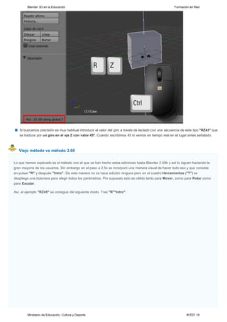 Blender 3D en la Educación                                                                     Formación en Red




   Si buscamos precisión es muy habitual introducir el valor del giro a través de teclado con una secuencia de este tipo "RZ45" que
   se traduce por un giro en el eje Z con valor 45º. Cuando escribimos 45 lo vemos en tiempo real en el lugar antes señalado.



   Viejo método vs método 2.60


Lo que hemos explicado es el método con el que se han hecho estas ediciones hasta Blender 2.49b y así lo siguen haciendo la
gran mayoría de los usuarios. Sin embargo en el paso a 2.5x se incorporó una manera visual de hacer todo eso y que consiste
en pulsar "R" y después "Intro". De esta manera no se hace edición ninguna pero en el cuadro Herramientas ("T") se
despliega una botonera para elegir todos los parámetros. Por supuesto esto es válido tanto para Mover, como para Rotar como
para Escalar.

Así, el ejemplo "RZ45" se consigue del siguiente modo. Tras "R""Intro":




        Ministerio de Educación, Cultura y Deporte                                                            INTEF 18
 