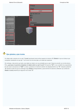 Blender 3D en la Educación                                                                    Formación en Red




   Ejes globales y ejes locales


Un objeto sale a escena con su eje Z (Local) apuntando hacia arriba respecto al entorno 3D (Global) lo que se traduce que
comparten orientación en ese eje. Y así ocurre con los tres ejes y en todas las ocasiones.

Sin embargo, más pronto que tarde, ese objeto se rotará y es muy probable que su eje Z deje de coincidir con el del entorno.
Pero ¿qué pasa si queremos desplazar el objeto sobre su eje Z Local? Si hacemos "GZ" no se cumplirán las expectativas.
En ese caso la secuencia es "GZZ"; es decir, ponemos en marcha la edición de desplazamiento con "G", después pulsamos
"Z" dando la orden de que se restringa al eje Global correspondiente y para terminar le decimos a Blender que cambie de
Global a Local pulsando por segunda vez la tecla "Z".




        Ministerio de Educación, Cultura y Deporte                                                           INTEF 19
 