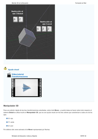 Blender 3D en la Educación                                                                   Formación en Red




      Ayuda visual




Manipulador 3D

Para una edición rápida de las tres transformaciones estudiadas, sobre todo Mover, y cuando éstas se hacen sobre todo respecto al
sistema Global se utiliza mucho el Manipulador 3D, que es una ayuda visual con los tres colores que caracterizan a cada uno de los
ejes:

       X: rojo

       Y: verde

       Z: azul

Por defecto sólo viene activado el de Mover representado por flechas.



            Ministerio de Educación, Cultura y Deporte                                                          INTEF 20
 