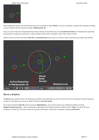 Blender 3D en la Educación                                                                     Formación en Red




Basta desplazarlo desde una de las flechas para que se ejecute la edición Mover. Una de sus grandes ventajas para optimizar el trabajo
es que la edición termina cuando se suelta el Manipulador 3D.

Hay una opción más para el desplazamiento porque además de las flechas hay una circunferencia blanca. Si desplazamos agarrando
ese elemento el objeto se moverá por un plano paralelo al del monitor. Equivale a hacer "G" y mover el ratón.

Desde la barra de menús del editor Vista 3D se activa/desactiva esta ayuda y se ofrecen varias opciones que la hacen más versátil.




Borrar y Duplicar

De Borrar poco podemos decir. Sin embargo la usaremos para aprender que hay al menos otra forma de ejecutar la transformaciones,
aunque es casi seguro que nunca se utiliza. Se trata de usar los menús.

En el menú del editor Vista 3D está la secuencia Objeto/Borrar, de la misma manera que hubiéramos podido encontrar
Objeto/Transformaciones... pero nuevamente la optimización del trabajo nos lleva a preferir la tecla "Supr" o la tecla "X" para
conseguir el mismo fin. En los tres casos se nos pide confirmación a través de un pequeño mensaje ¿Confirmar?.




            Ministerio de Educación, Cultura y Deporte                                                             INTEF 21
 