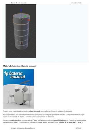 Blender 3D en la Educación                                                                    Formación en Red




Material didáctico: Batería musical




Nuestro primer material didáctico será una batería musical para explicar gráficamente cada una de las partes.

No nos planteamos una batería hiperrealista sino un esquema con configuras geométricas sencillas. Lo importante ahora es coger
soltura en el duplicado de objetos y controlar su colocación correcta en el espacio.

Comenzamos eliminando el cubo por defecto ("Supr") y añadiendo un cilindro (Añadir/Malla/Cilindro). Presenta su base y su tapa
perpendiculares al eje Z y, como nosotros lo queremos para el bombo, le aplicamos una rotación de 90º en el eje Y ("RY90").



            Ministerio de Educación, Cultura y Deporte                                                           INTEF 23
 