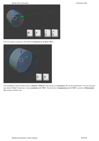 Blender 3D en la Educación                                                                  Formación en Red




Para que tenga la proporción del bombo lo escalamos en el eje X ("SX").




Para embellecer nuestro bombo vamos a duplicar ("Shift_D") este cilindro y lo escalamos ("S") al alza ligeramente. Una vez concluida
esa edición ("Intro") hacemos un nuevo escalado en X ("SX"). Para terminar lo desplazamos en X ("GX") o usamos el Manipulador
3D moviendo la flecha roja.




            Ministerio de Educación, Cultura y Deporte                                                          INTEF 24
 