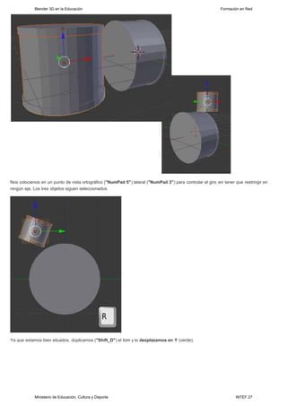 Blender 3D en la Educación                                                                     Formación en Red




Nos colocamos en un punto de vista ortográfico ("NumPad 5") lateral ("NumPad 3") para controlar el giro sin tener que restringir en
ningún eje. Los tres objetos siguen seleccionados.




Ya que estamos bien situados, duplicamos ("Shift_D") el tom y lo desplazamos en Y (verde).




            Ministerio de Educación, Cultura y Deporte                                                            INTEF 27
 