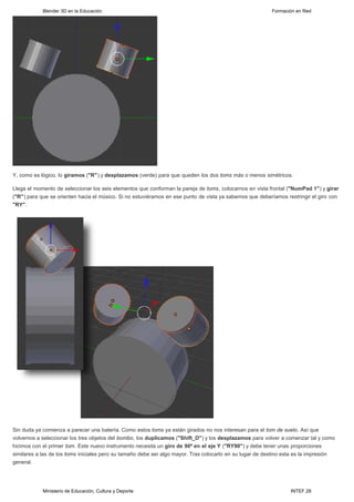 Blender 3D en la Educación                                                                    Formación en Red




Y, como es lógico, lo giramos ("R") y desplazamos (verde) para que queden los dos toms más o menos simétricos.  

Llega el momento de seleccionar los seis elementos que conforman la pareja de toms, colocarnos en vista frontal ("NumPad 1") y girar
("R") para que se orienten hacia el músico. Si no estuviéramos en ese punto de vista ya sabemos que deberíamos restringir el giro con
"RY".




Sin duda ya comienza a parecer una batería. Como estos toms ya están girados no nos interesan para el tom de suelo. Así que
volvemos a seleccionar los tres objetos del bombo, los duplicamos ("Shift_D") y los desplazamos para volver a comenzar tal y como
hicimos con el primer tom. Este nuevo instrumento necesita un giro de 90º en el eje Y ("RY90") y debe tener unas proporciones
similares a las de los toms iniciales pero su tamaño debe ser algo mayor. Tras colocarlo en su lugar de destino esta es la impresión
general.




            Ministerio de Educación, Cultura y Deporte                                                           INTEF 28
 
