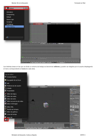 Blender 3D en la Educación                                                                   Formación en Red




Las distintas áreas en las que se divide un entorno de trabajo se denominan editores y pueden ser elegidos por el usuario desplegando
el menú correspondiente al icono de cada área.




            Ministerio de Educación, Cultura y Deporte                                                            INTEF 2
 